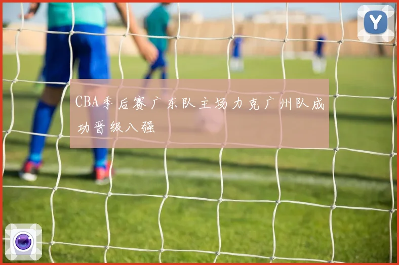 CBA季后赛广东队主场力克广州队成功晋级八强
