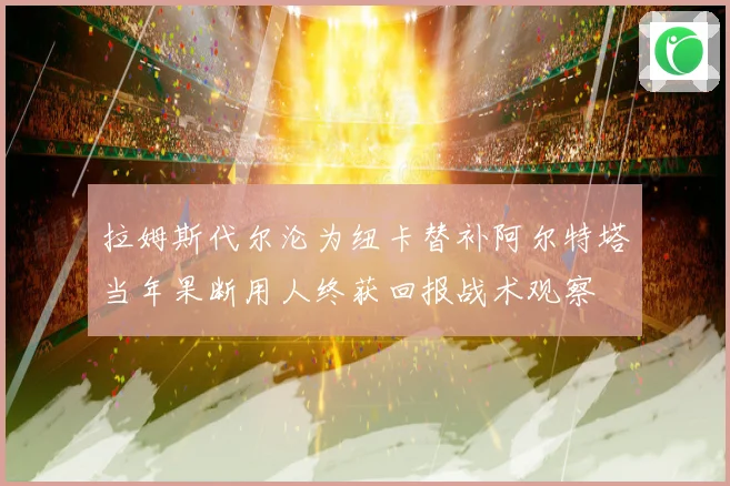拉姆斯代尔沦为纽卡替补阿尔特塔当年果断用人终获回报战术观察