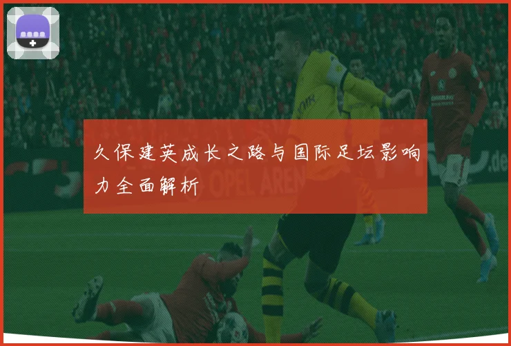 久保建英成长之路与国际足坛影响力全面解析