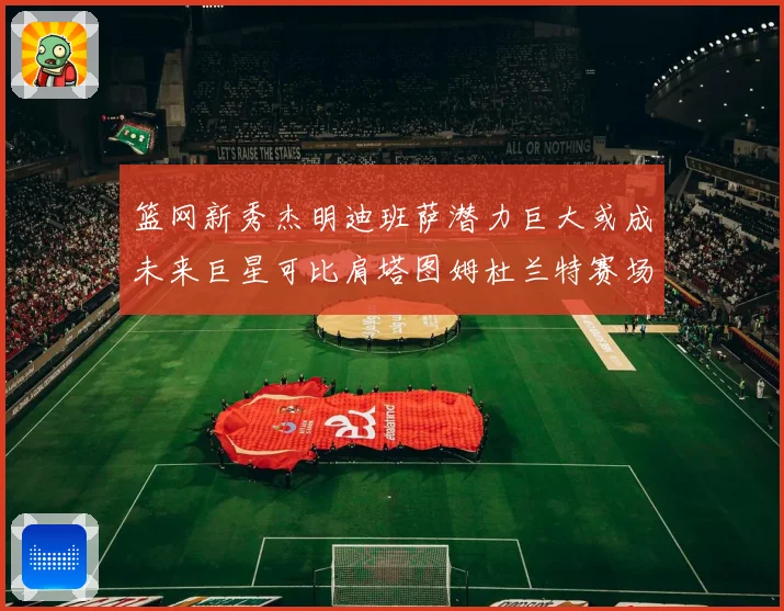 篮网新秀杰明迪班萨潜力巨大或成未来巨星可比肩塔图姆杜兰特赛场复盘