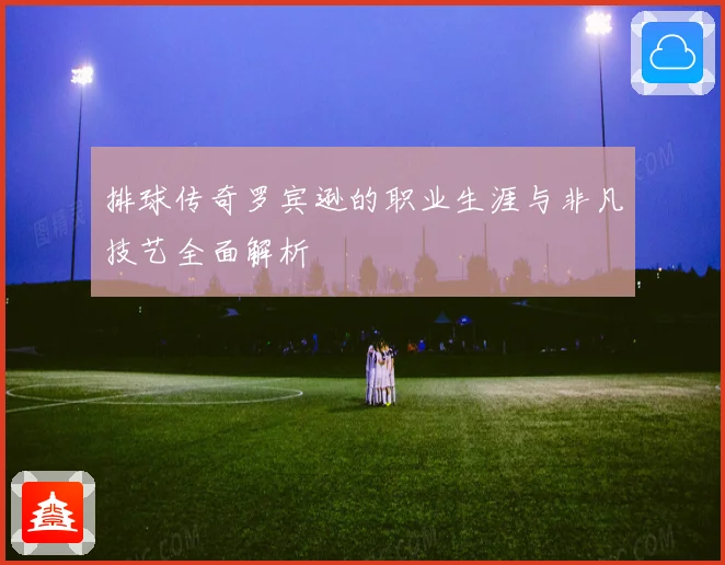排球传奇罗宾逊的职业生涯与非凡技艺全面解析