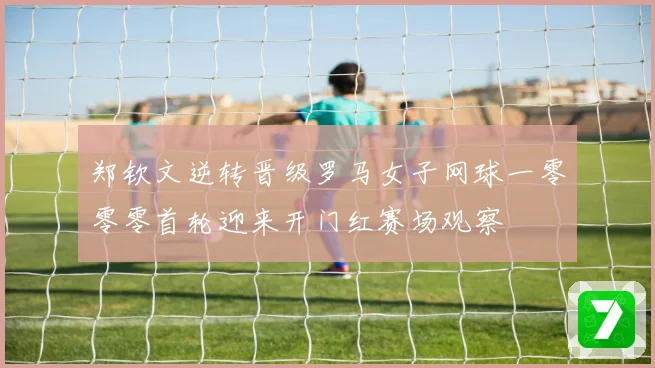 郑钦文逆转晋级罗马女子网球一零零零首轮迎来开门红赛场观察