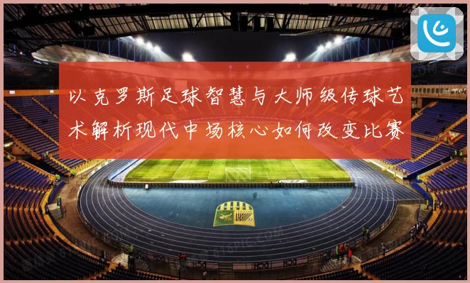以克罗斯足球智慧与大师级传球艺术解析现代中场核心如何改变比赛格局