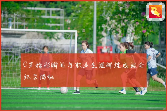 C罗精彩瞬间与职业生涯辉煌成就全纪录揭秘