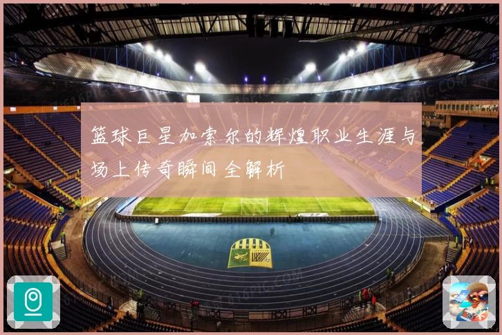 篮球巨星加索尔的辉煌职业生涯与场上传奇瞬间全解析