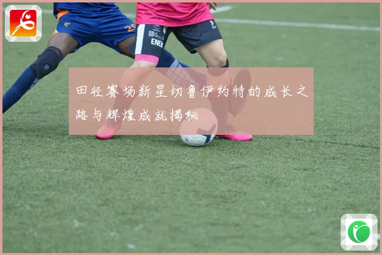 田径赛场新星切鲁伊约特的成长之路与辉煌成就揭秘