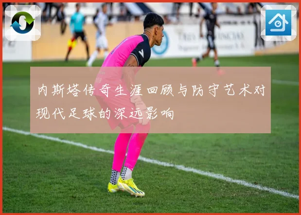 内斯塔传奇生涯回顾与防守艺术对现代足球的深远影响