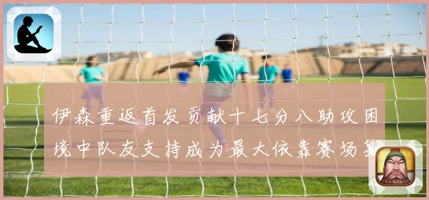 伊森重返首发贡献十七分八助攻困境中队友支持成为最大依靠赛场复盘