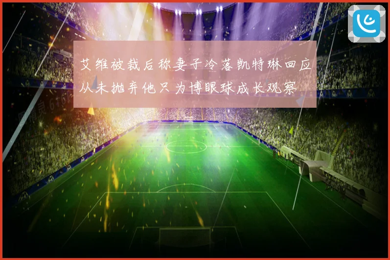 艾维被裁后称妻子冷落凯特琳回应从未抛弃他只为博眼球成长观察