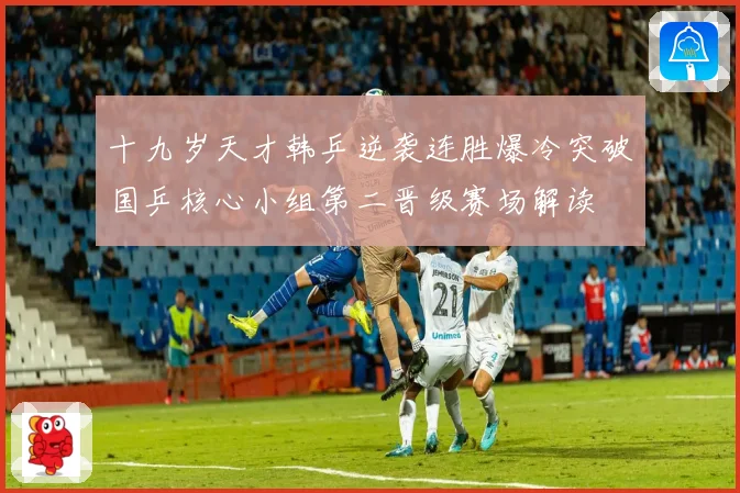 十九岁天才韩乒逆袭连胜爆冷突破国乒核心小组第二晋级赛场解读