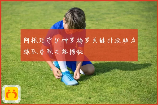 阿根廷守护神罗梅罗关键扑救助力球队夺冠之路揭秘