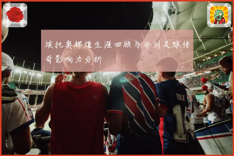 埃托奥辉煌生涯回顾与非洲足球传奇影响力分析