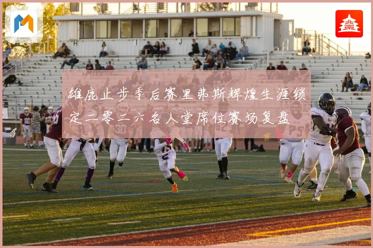 雄鹿止步季后赛里弗斯辉煌生涯锁定二零二六名人堂席位赛场复盘