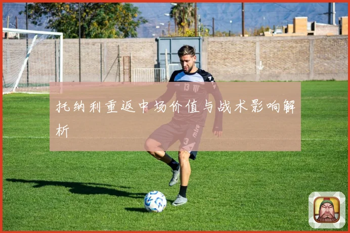 托纳利重返中场价值与战术影响解析