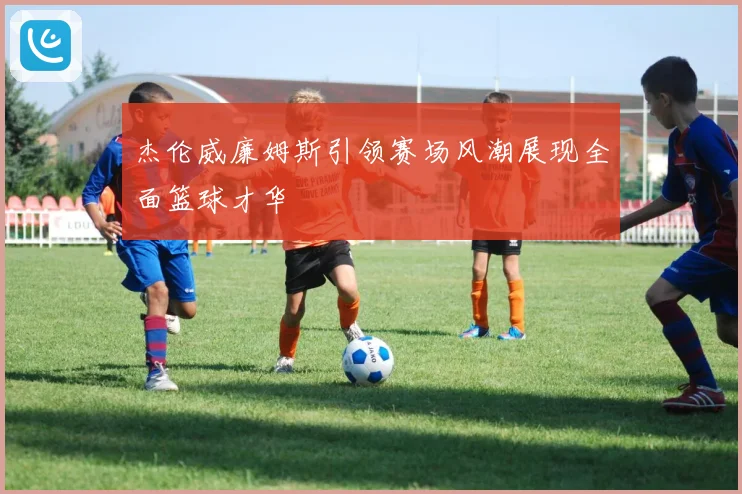 杰伦威廉姆斯引领赛场风潮展现全面篮球才华