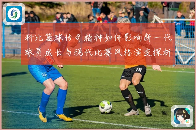 科比篮球传奇精神如何影响新一代球员成长与现代比赛风格演变探析
