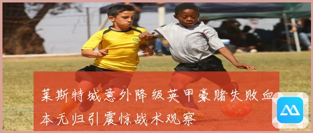莱斯特城意外降级英甲豪赌失败血本无归引震惊战术观察