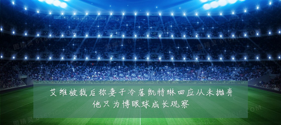 艾维被裁后称妻子冷落凯特琳回应从未抛弃他只为博眼球成长观察