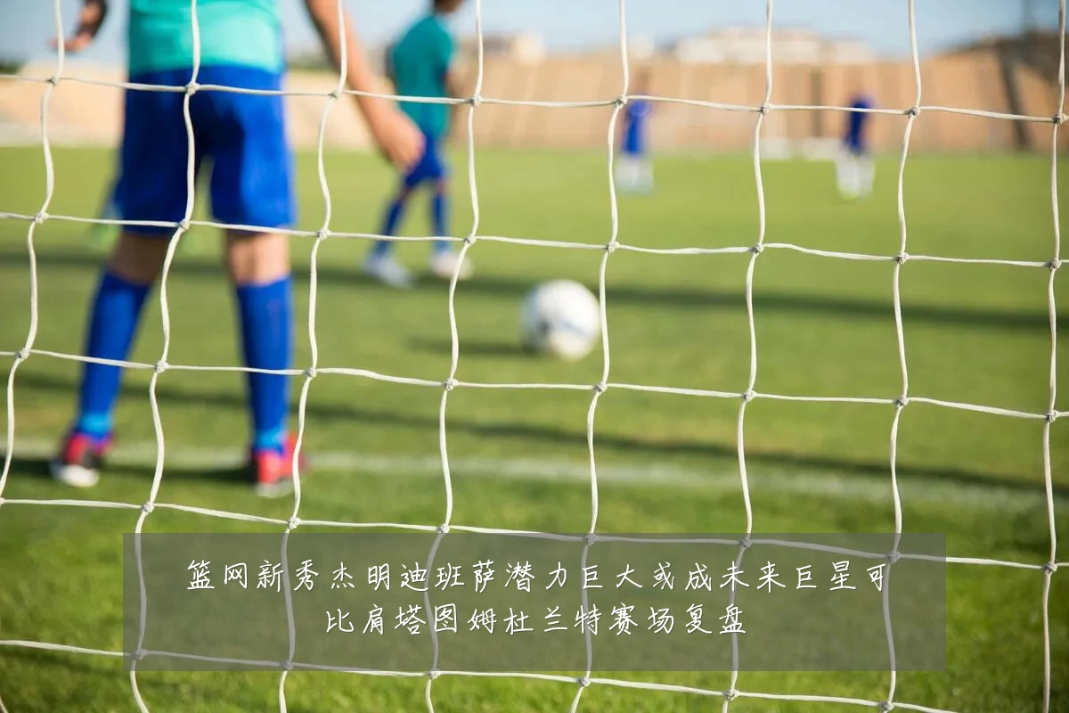 篮网新秀杰明迪班萨潜力巨大或成未来巨星可比肩塔图姆杜兰特赛场复盘