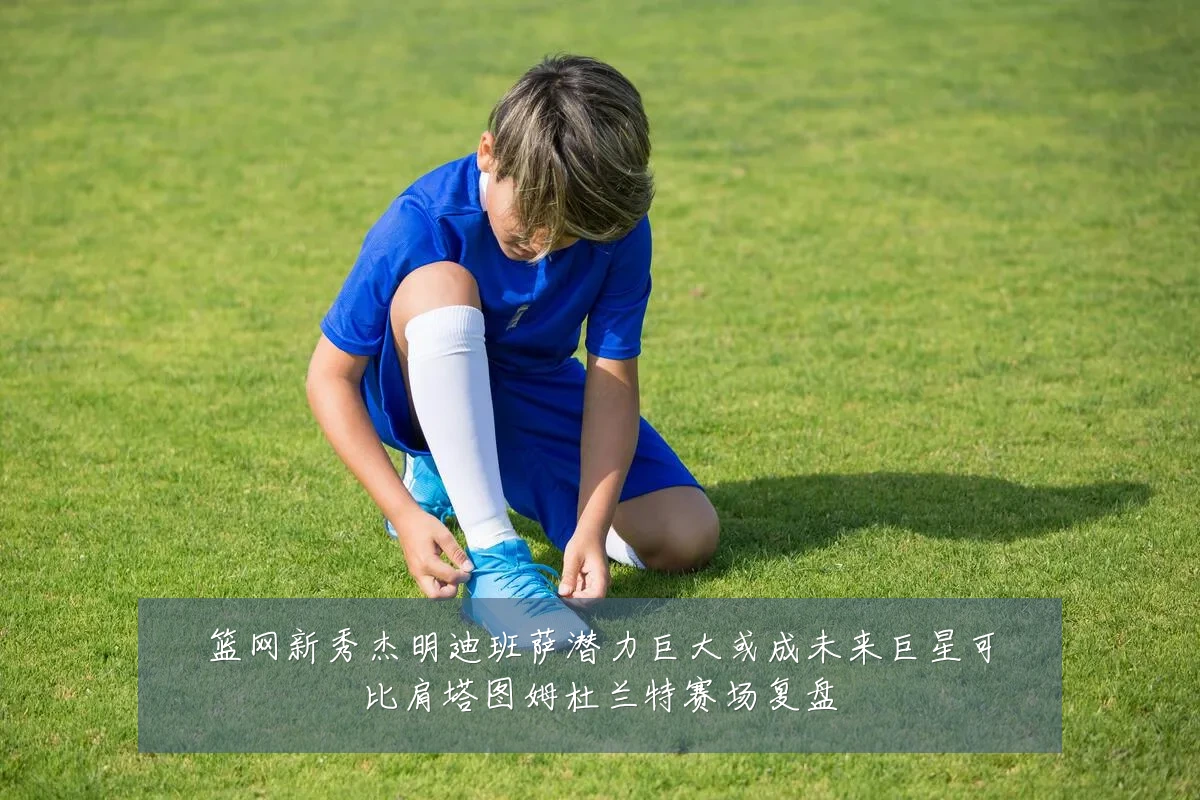 篮网新秀杰明迪班萨潜力巨大或成未来巨星可比肩塔图姆杜兰特赛场复盘