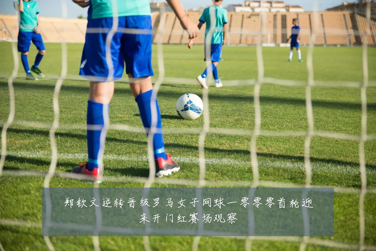 郑钦文逆转晋级罗马女子网球一零零零首轮迎来开门红赛场观察